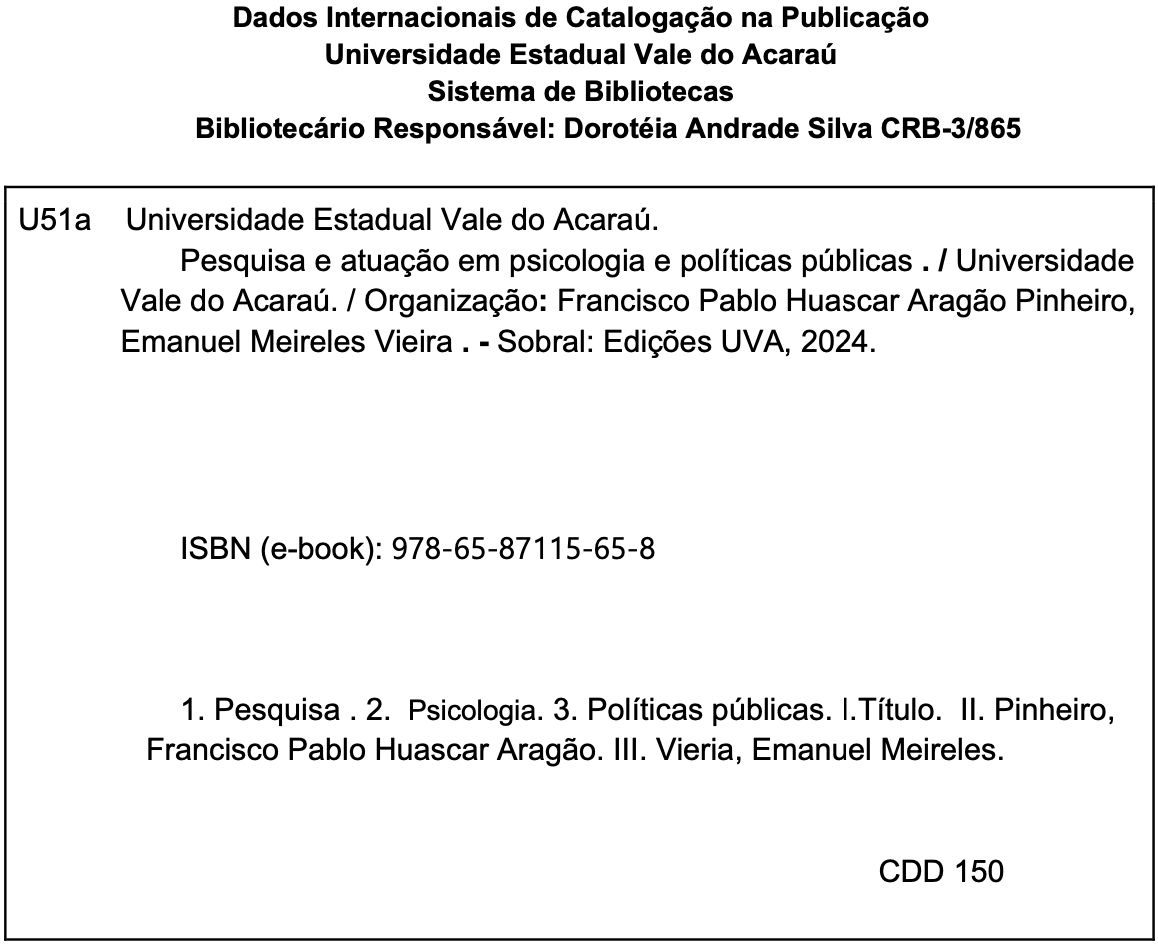 Texto da ficha catalográfica. Dados Internacionais de Catalogação na Publicação. Universidade Estadual Vale do Acaraú. Sistema de Bibliotecas. Bibliotecário Responsável: Dorotéia Andrade Silva. CRB-3/865. U51a. Universidade Estadual Vale do Acaraú. Pesquisa e atuação em psicologia e políticas públicas. Universidade Vale do Acaraú. Organização: Francisco Pablo Huascar Aragão Pinheiro, Emanuel Meireles Vieira. Sobral: Edições UVA, 2024. ISBN (e-book): 978-65-87115-65-8. 1.  Pesquisa. 2. Psicologia. 3. Políticas públicas. I. Título. II. Pinheiro, Francisco Pablo Huascar Aragão. III. Vieira, Emanuel Meireles. CDD 150