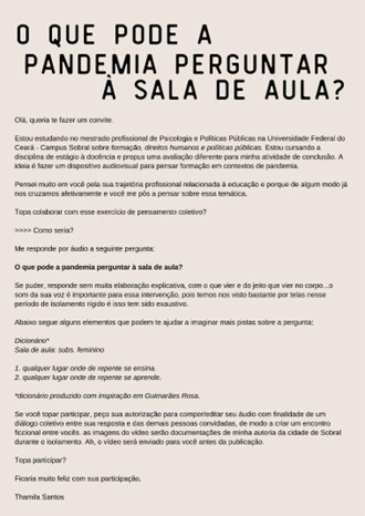The text contained in the image is an invitation letter in Portuguese. Here is the transcription of the text:  ---  WHAT CAN THE PANDEMIC ASK THE CLASSROOM?  Hello, dear and future guest.  I am studying in the professional master's program in Psychology and Public Policies at the Federal University of Ceará - Campus Sobral, about the impact of the pandemic on pedagogical practices. I am conducting the Basic Internship I course in this area through critical training beyond execution. The idea is to create a space for mutual exchange to think about training in pandemic contexts.  I thought a lot about you because of your professional trajectory related to education and because we have crossed paths in some way, and you came to my mind to contribute to this thematic exercise.  Do you agree to collaborate with this collective thinking exercise?  How would it be?  Answer me by audio to the following question:  - What can the pandemic ask the classroom?  If possible, answer without much elaboration, just let it come as it comes to your mind... The sound of your voice is important for this exchange because we have seen each other a lot through letters during this period of isolation and physical distance without these executive touches.  Below are some elements that might help you imagine more clues about the question:  - Classroom dynamics; - Subjectivities; - Any place where teaching happens.  The 'popular sociologist' inspired by Guimarães Rosa.  I apologize in advance for the short notice, I want to take advantage of the moment for this exercise of thinking. I understand your time and space and appreciate your understanding of my rush. I am finishing a cycle and need to hear from you about this, your voice teaches me about possible understandings to circulate in a very limited space at this moment in my personal life as a classroom teacher and as a person in the struggle for some resistance and understanding of the impacts of the pandemic.  I would be very happy with your participation,  Thamila Santos  ---