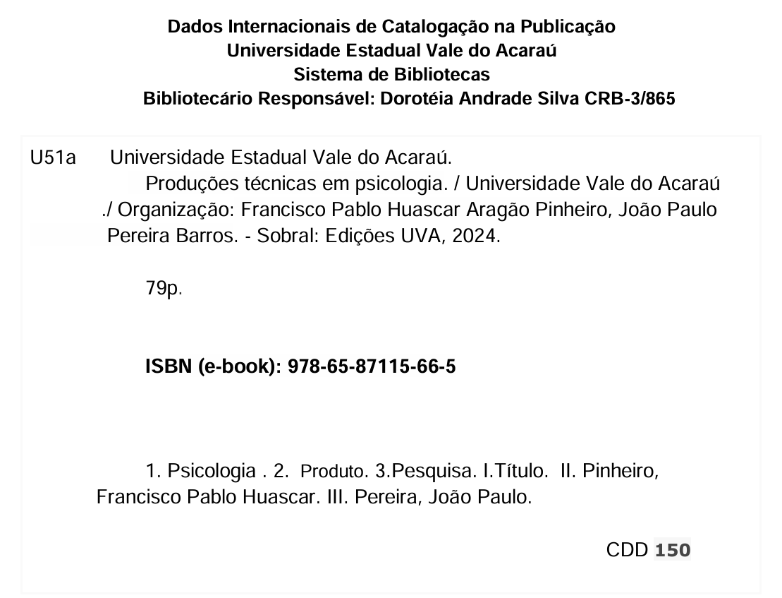 Ficha catalográfica: Dados Internacionais de Catalogação na Publicação Universidade Estadual Vale do Acaraú Sistema de Bibliotecas        Bibliotecário Responsável: Dorotéia Andrade Silva CRB-3/865 U51a      Universidade Estadual Vale do Acaraú.     Produções técnicas em psicologia. / Universidade Vale do Acaraú              ./ Organização: Francisco Pablo Huascar Aragão Pinheiro, João Paulo                Pereira Barros. - Sobral: Edições UVA, 2024.                       79p.                        ISBN (e-book): 978-65-87115-66-5                                  1. Psicologia . 2.  Produto. 3.Pesquisa. I.Título.  II. Pinheiro,              Francisco Pablo Huascar. III. Pereira, João Paulo CDD 150